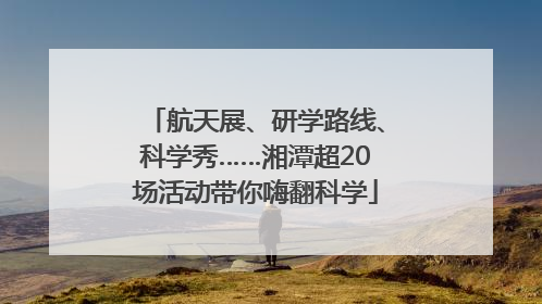 航天展、研学路线、科学秀……湘潭超20场活动带你嗨翻科学