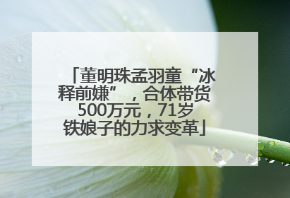 董明珠孟羽童“冰释前嫌”，合体带货500万元，71岁铁娘子的力求变革