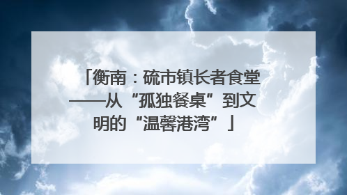 衡南：硫市镇长者食堂——从“孤独餐桌”到文明的“温馨港湾”
