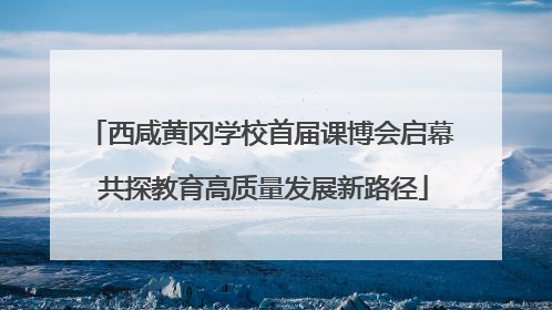 西咸黄冈学校首届课博会启幕 共探教育高质量发展新路径