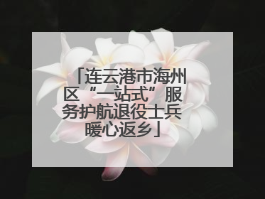 连云港市海州区“一站式”服务护航退役士兵暖心返乡