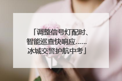 调整信号灯配时、智能巡查快响应……冰城交警护航中考