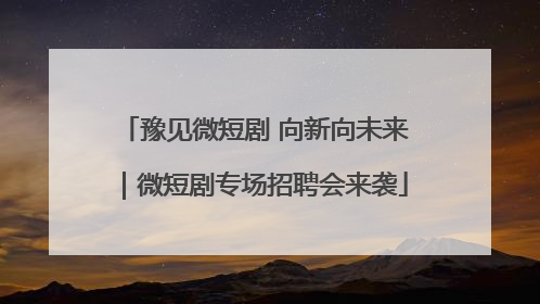 豫见微短剧 向新向未来｜微短剧专场招聘会来袭