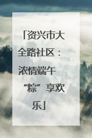 资兴市大全路社区：浓情端午 “粽”享欢乐