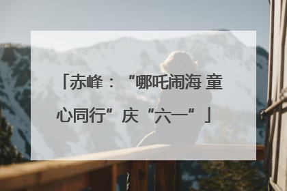赤峰：“哪吒闹海 童心同行”庆“六一”