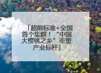 超前标准+全国首个集群！“中国大樱桃之乡”重塑产业标杆