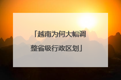 越南为何大幅调整省级行政区划