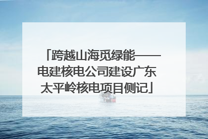 跨越山海觅绿能——电建核电公司建设广东太平岭核电项目侧记