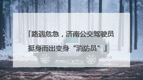 路遇危急，济南公交驾驶员挺身而出变身“消防员”