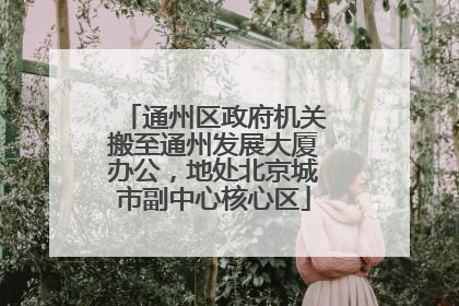 通州区政府机关搬至通州发展大厦办公，地处北京城市副中心核心区