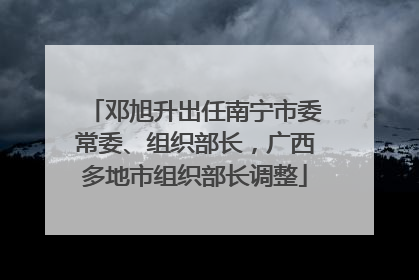 邓旭升出任南宁市委常委、组织部长，广西多地市组织部长调整