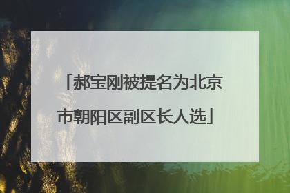 郝宝刚被提名为北京市朝阳区副区长人选