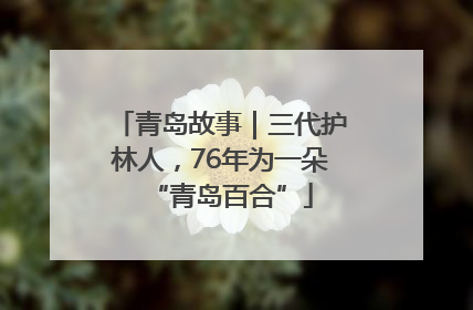 青岛故事｜三代护林人，76年为一朵“青岛百合”
