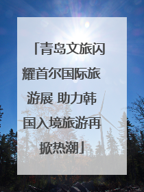 青岛文旅闪耀首尔国际旅游展 助力韩国入境旅游再掀热潮