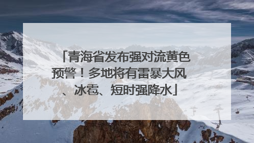 青海省发布强对流黄色预警！多地将有雷暴大风、冰雹、短时强降水