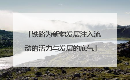 铁路为新疆发展注入流动的活力与发展的底气