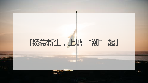锈带新生，上塘 “潮” 起