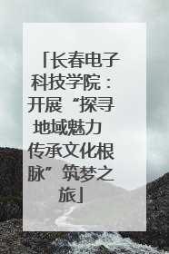 长春电子科技学院：开展“探寻地域魅力 传承文化根脉”筑梦之旅