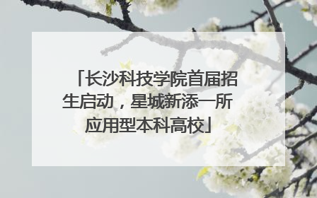 长沙科技学院首届招生启动，星城新添一所应用型本科高校