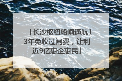 长沙枢纽船闸通航13年免收过闸费，让利近9亿惠企惠民