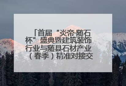 首届“炎帝·随石杯”盛典暨建筑装饰行业与随县石材产业（春季）精准对接交流会落幕