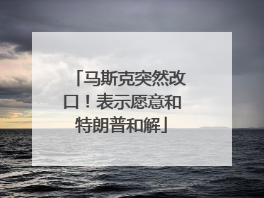 马斯克突然改口！表示愿意和特朗普和解