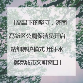 高温下的坚守：济南高新区公厕保洁员开启精细养护模式 用汗水擦亮城市文明窗口