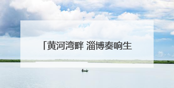 黄河湾畔 淄博奏响生态与经济共生协奏曲