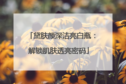 黛肤颜深洁亮白瓶：解锁肌肤透亮密码