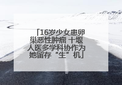 16岁少女患卵巢恶性肿瘤 十堰人医多学科协作为她留存“生”机