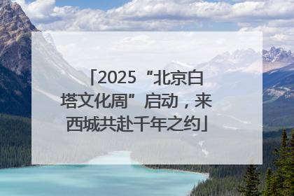 2025“北京白塔文化周”启动，来西城共赴千年之约