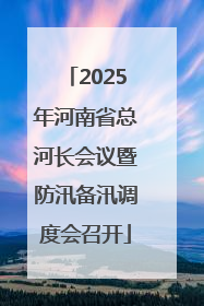 2025年河南省总河长会议暨防汛备汛调度会召开