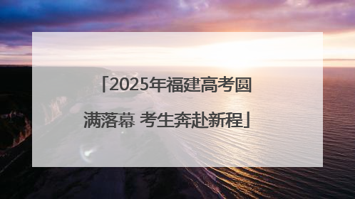 2025年福建高考圆满落幕 考生奔赴新程