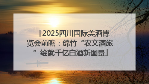 2025四川国际美酒博览会前瞻：绵竹“农文酒旅”绘就千亿白酒新图景