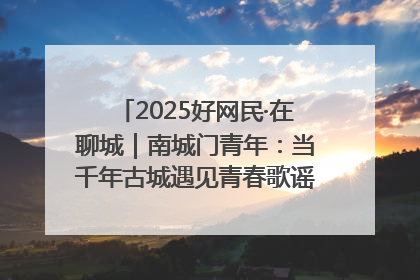 2025好网民·在聊城｜南城门青年：当千年古城遇见青春歌谣 一湖碧水见证的“聊城式浪漫”