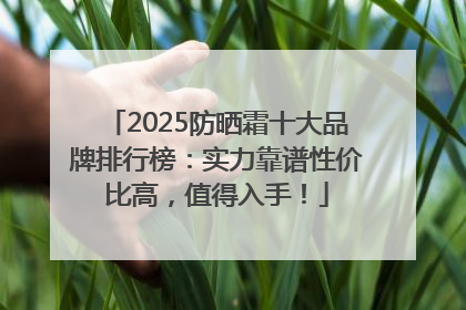 2025防晒霜十大品牌排行榜：实力靠谱性价比高，值得入手！