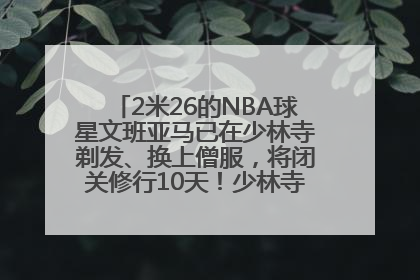 2米26的NBA球星文班亚马已在少林寺剃发、换上僧服，将闭关修行10天！少林寺回应：人在寺里