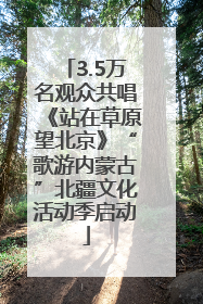 3.5万名观众共唱《站在草原望北京》“歌游内蒙古”北疆文化活动季启动