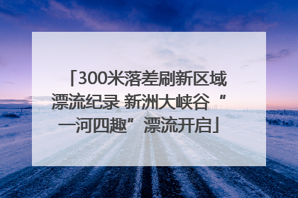 300米落差刷新区域漂流纪录 新洲大峡谷“一河四趣”漂流开启
