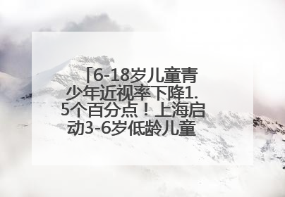 6-18岁儿童青少年近视率下降1.5个百分点！上海启动3-6岁低龄儿童近视监测与干预