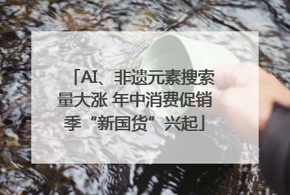 AI、非遗元素搜索量大涨 年中消费促销季“新国货”兴起
